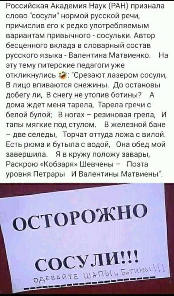 Российская Академия Наук РАН признала слово сосули нормой русской речи причислив его к редко употребляемым вариантам привычного сосульки Автор бесценного вклада в словарный состав русского языка Валентина Матвиенко На эту тему питерские педагоги уже откликнулись Срезают лазером сосули В ЛИЦО ВПИВЗЮТСЯ СНЕЖИНЫ ДО ОСТаНОВЫ добегу ли В снегу не утопив ботины А дома ждет меня тарепа Тарела гречи с бел