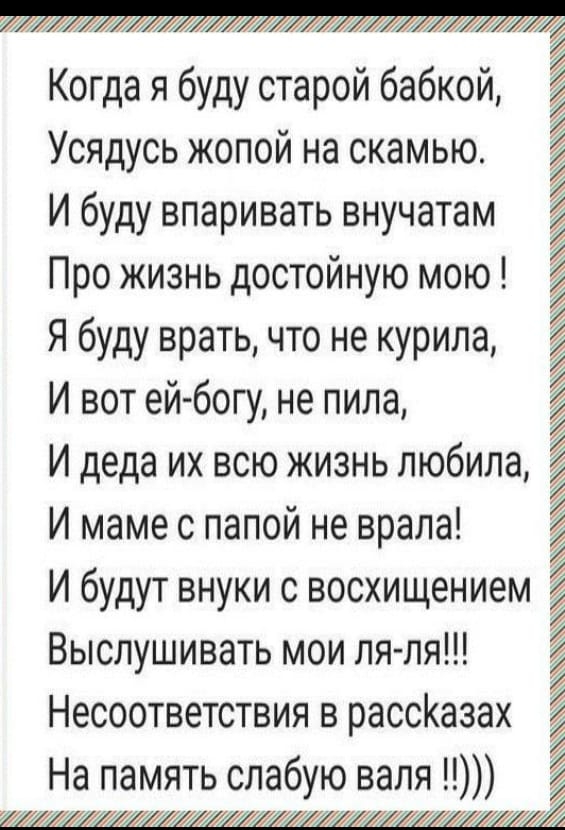 Когда я буду старой бабкой Усядусь жопой на скамью И буду впаривать внучатам Про жизнь достойную мою Я буду врать что не курила И вот ейбогу не пила И деда их всю жизнь любила И маме с папой не врала И будут внуки с восхищением Выслушивать мои пя ля Несоответствия в рассКазах На память слабую валя1 1ъъък_