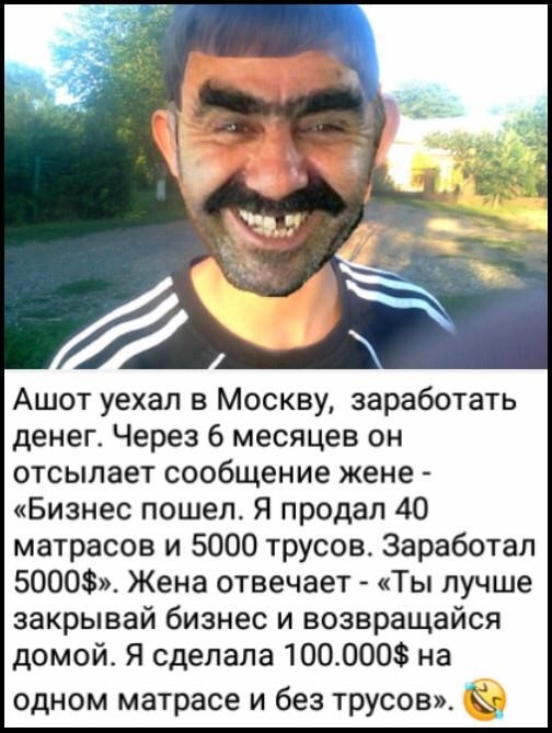Ашот уехал в Москву заработать денег Через 6 месяцев он отсылает сообщение жене Бизнес пошел Я продал 40 матрасов и 5000 трусов Заработал 5000 Жена отвечает Ты лучше закрывай бизнес и возвращайся домой Я сделала 1000003 на одном матрасе и без трусов