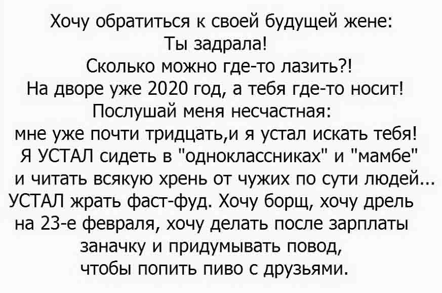 Хочу обратиться к своей будущей жене Ты задрала Сколько можно где то лазить На дворе уже 2020 год а тебя гдето носит Послушай меня несчастная мне уже почти тридцатьи я устал искать тебя Я УСТАЛ сидеть в одноклассниках и мамбе и читать всякую хрень от чужих по сути людей УСТ АЛ жрать фастфуд Хочу борщ хочу дрель на 23е февраля хочу делать после зарплаты заначку и придумывать повод чтобы попить пиво