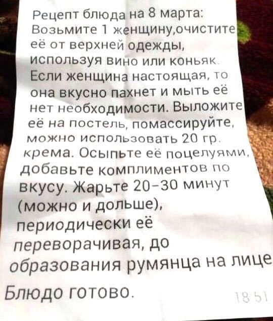 Рецепт блюда на 8 марта Возьмите 1 женщинурчистите её от верхней одежды используя Вино или коньяк Если женщина настоящая она вкусно пахнет и мыть ее нет необходимости Выложите её на постель помассируйте можно испопьзопать 20 гр крема Осыпьте ее поцелуями добавьте комплиментов по вкусу Жарьте 2030 минут можно и дольше периодически её переворачивая до образования руМЯНЦа На Це Блюдо готово