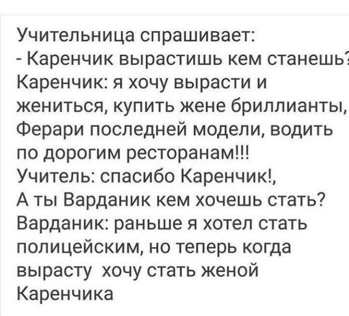 Учительница спрашивает Каренчик вырастишь кем станешь Каренчик я хочу вырасти и жениться купить жене бриллианты Ферари последней модели водить по дорогим ресторанам Учитель спасибо Каренчик А ты Варданик кем хочешь стать Варданик раньше я хотел стать полицейским но теперь когда вырасту хочу стать женой Каренчика