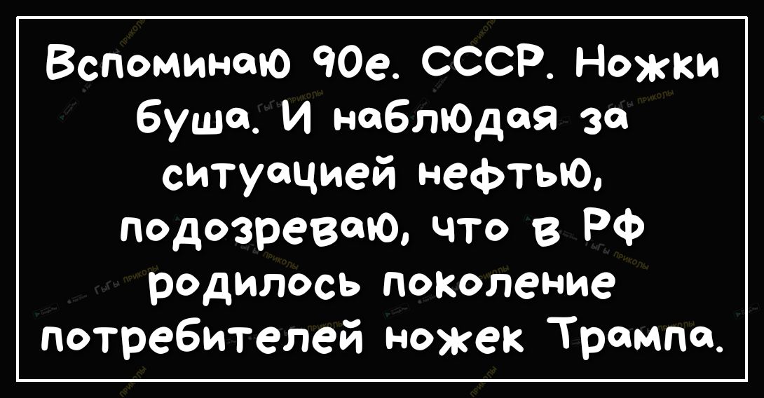 Вспоминаю ЧОе СССР Ножки буша И неблЮдая за ситуацией нефтью подозреваю что в Рф родилось поколение потребителей ножек Трампа