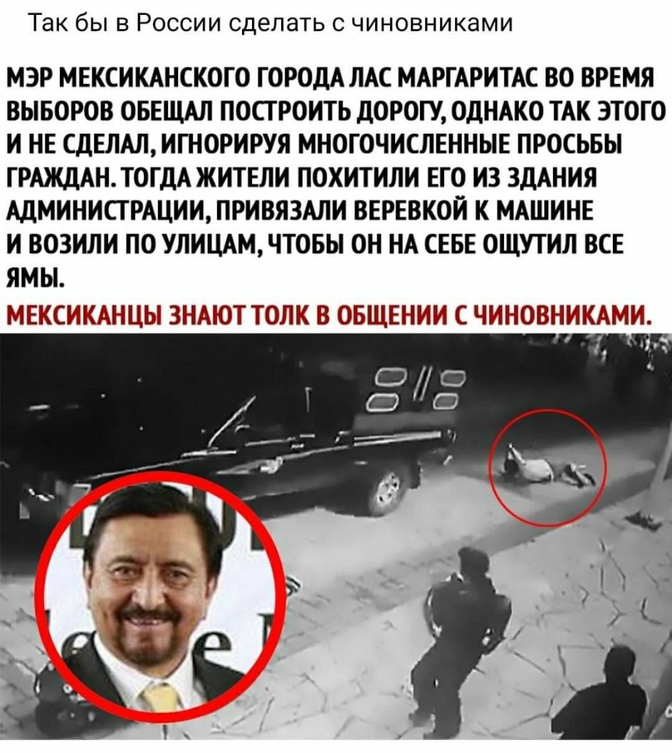 Так бы в России сделать с чиновниками МЭР МЕКСИКАНСКОГО ГОРОДА ЛАС МАРГАРИТАС ВО ВРЕМЯ ВЫБОРОВ ОБЕЩАЛ ПОСТ РОИТЬ ДОРОГУ ОДНАКО ТАК ЭТОГО И НЕ СДЕЛАЛИГН0РИРУЯ МНОГОЧИСЛЕННЫЕ ПРОСЬБЫ ГРАЖДАНТОГДА ЖИТЕЛИ ПОХИТИЛИ ЕГО И3 ЗДАНИЯ АДМИНИСТРАЦИИ ПРИВЯЗАЛИ ВЕРЕВКОЙ К МАШИНЕ И ВОЗИЛИ ПО УЛИЦАМ ЧТОБЫ ОН НА СЕБЕ ОЩУТИЛ ВСЕ ЯМЫ МЕКСИКАНЦЫ ЗНАЮТ ТОЛК В ОБЩЕЕ НИИ С ЧИНОВНИКАМИ у