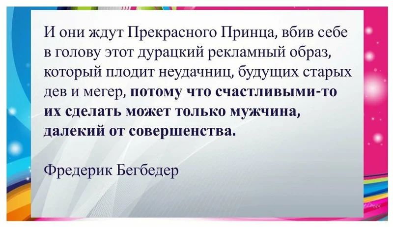И они ждут Прекрасного Принца вбив себе в голову этот дурацкий рекламный образ который плодит неудачниц будущих старых дев и мегер потому что счастливыми то их сделать может только мужчина далекий от совершенства Фредерик Бегбедер
