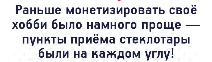 Раньше монетизировать своё хобби было намного проще пункты приёма стеклотары были на каждом углу
