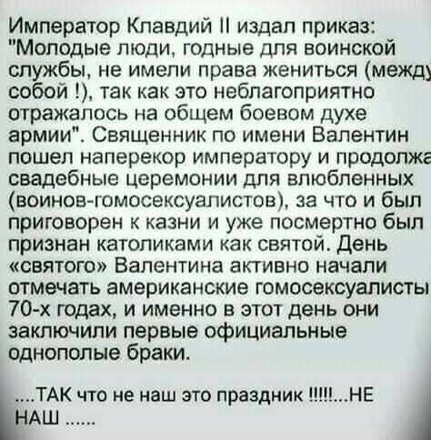 Император Клавдий издал приказ Молодые люди годные для воинской службы не имели права жениться между собой так как это неблагоприятно отражалось на общем боевом духе армии Священник по имени Валентин пошел наперекор императору и продолжг свадебные церемонии для влюбленных воинов гомосексуалистов за что и был приговорен к казни и уже посмертно был признан католиками как святой день святого Валентин