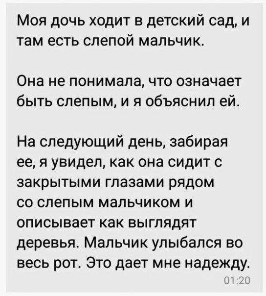 Моя дочь ходит в детский сад и там есть слепой мальчик Она не понимала что означает быть слепым и я объяснил ей На следующий день забирая ее я увидел как она сидит с закрытыми глазами рядом со слепым мальчиком и описывает как выглядят деревья Мальчик улыбался во весь рот Это дает мне надежду