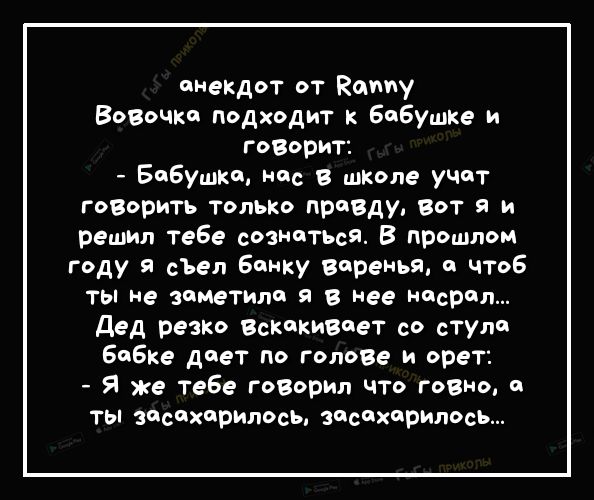 анекдот от Каму Возочко подходит к бабушке и газорит Бабушки нас в школе учат говарить только правду вот я и решил тебе сознатЬсЯ В прошлом гду я сЪел банку верен и чтоб ты не зиметили в нее насрал дед резко Вскикивиет со стула бабке диет по голове и орет Я же Тебе говорил что говно и ты испарилась засихприлось