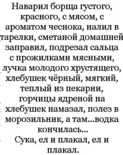 Наварил борща густого краснею с мясом с ароматом чеснока налил в тарелки сметаной домашней заправил подрезал сальца с прожилками мясными _лучка молодого хрустящего хпебушек чёрный мягкий теплый из пекарни горчицы ядреной на хлебушек намазал полез в морозильник а тамводка кончилась Сука ел и плакал ел и плакал