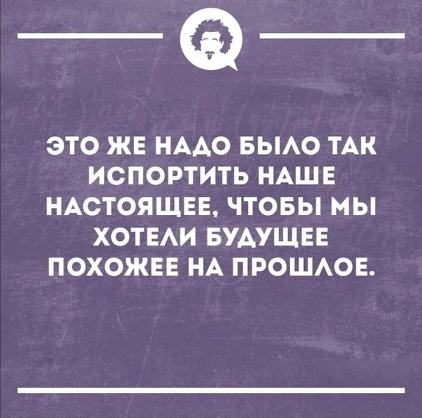 это же надо было так испортить наше настоящее, чтобы мы хотели будущее похожее на прошлое.