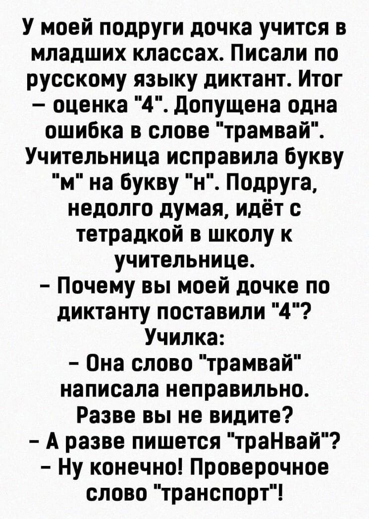 У моей подруги дочка учится в младших классах Писали по русскому языку диктант Итог оценка 4 допущена одна ошибка в слове трамвай Учительница исправила Букву м на Букву н Подруга недолго думая идёт тетрадкой в школу к учительнице Почему вы моей дочке по диктанту поставили 4 Училка Она слово трамвай написала неправильно Разве вы не видите А разве пишется траНвай Ну конечно Проверочное слово транспо