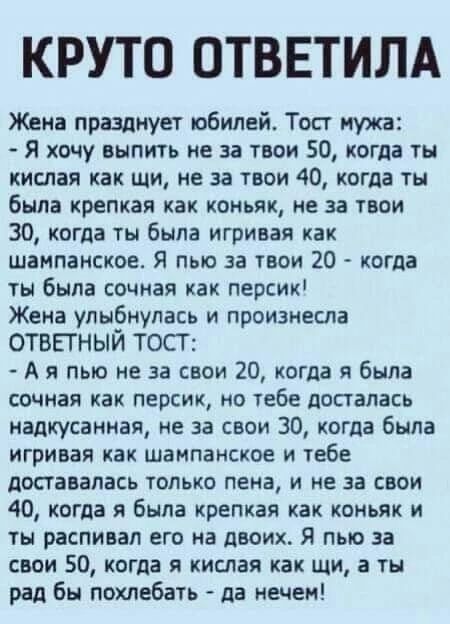 КРУТО ОТВЕТИЛА Жена празднует юбилей Топ мужа Я хочу выпить не за твои 50 когда ты кислая как щи не за твои 40 когда ты была крепкая как коньяк не за твои 30 когда ты была игривая как шампанское Я пью за твои 20 когда ты была сочная как персик Жена улы_6нупась и произнесла ОТВЕГНЫИ ТОСТ А я пью не за свои 20 когла я была сочная как персик но тебе досталась надкусаиная не за свои 30 когда была игри