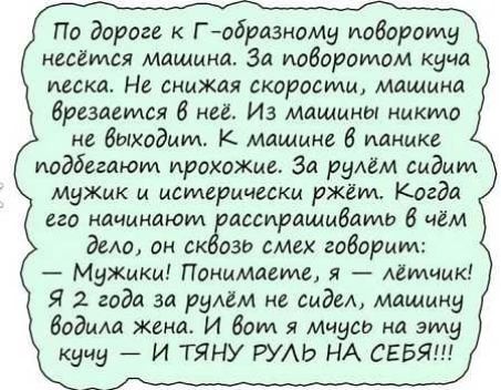По дороге к Г тбраэиаму повороту ИЦЁМСЯ МаЩиКд зд иабдратам КуЧд песка На снижая скорости машина дивизии 6 ни Из машины нмкма не выходит К машин 8 панике подбегают прохожи За рулём сидим мужик и исмврицсски ржёт Когда по начинают ассирашмдамв 8 чем дело сн ск изи смех говорим Мужики Понимаете я летчик Я 2 года за рулем ие сидел мдщину бодищ Жена И Вот я Мчуси на эту кучу И ТЯНУ РУАЬ НА СЕБЯ