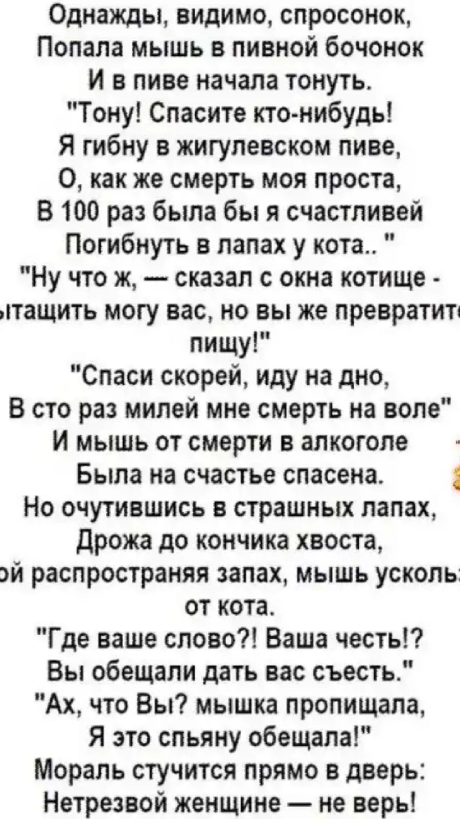 Однажды видимо спросонок Попала мышь в пивной бочонок И в пиве начала тонуть Тону Спасите кто нибудь Я гибну в жигулевском пиве О как же смерть моя проста В 100 раз была бы я счастливей Погибнуть в лапах у кота Ну что ж сказал с окна котище птащить могу вас но вы же превратитп пищу Спаси скорей иду на дно В сто раз милей мне смерть на воле И мышь от смерти в алкоголе Была на счастье спасена 1 Но о