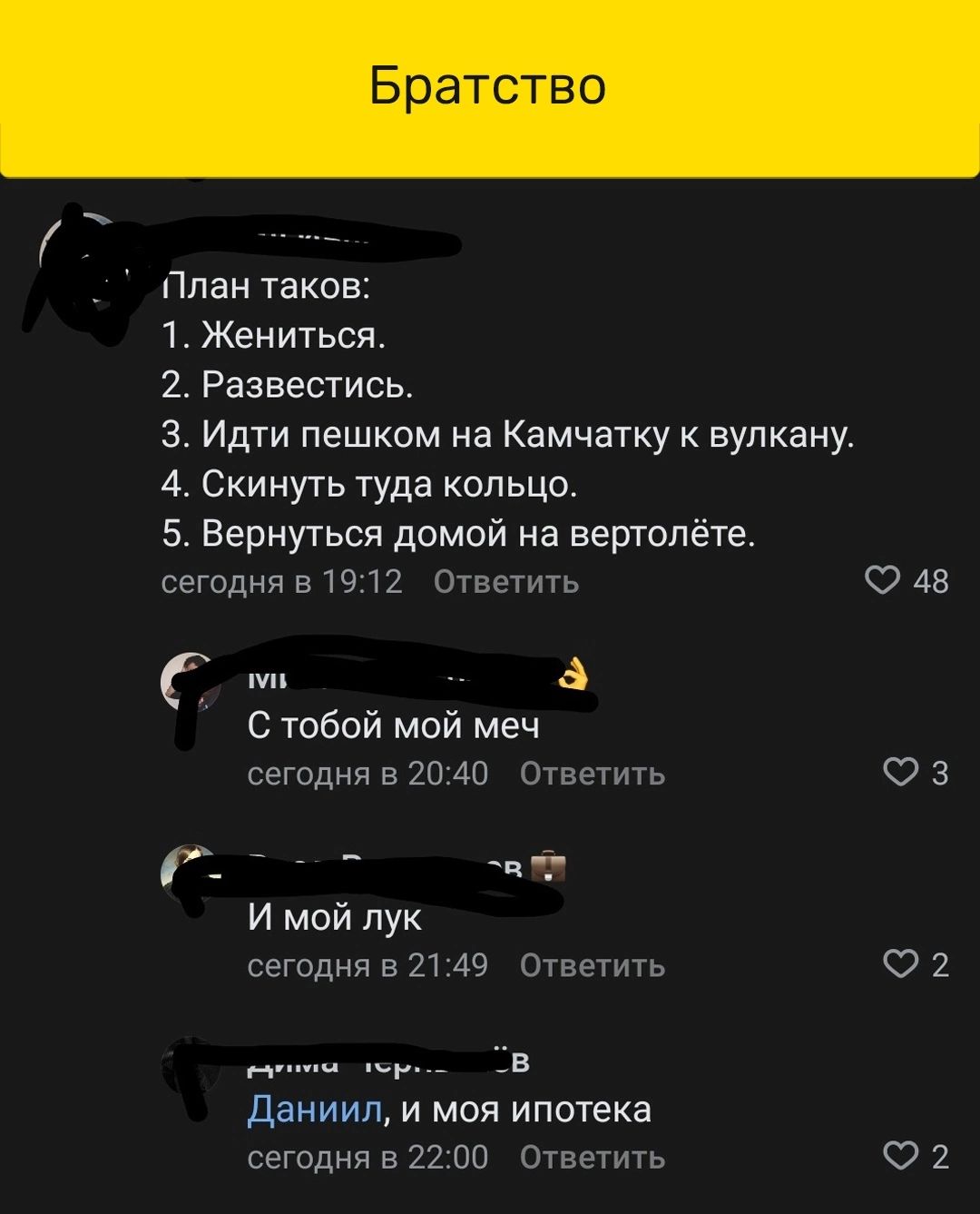 Братство План тако 1 Жениться 2 Разеестисв з Идти пешком на Камчатку к вулкану 4 Скинугь туда кольцо 5 Вернутся домой на вертолёте сегодня в 19 12 Ответить О 48 в С тобой мой меч сегодня в 20 40 Ответить 3 _ _ _ И мой пук сегодня в 2149 Ответить 2 _ в даииил и моя ипотека сегодня в 22 по Ответить О 2