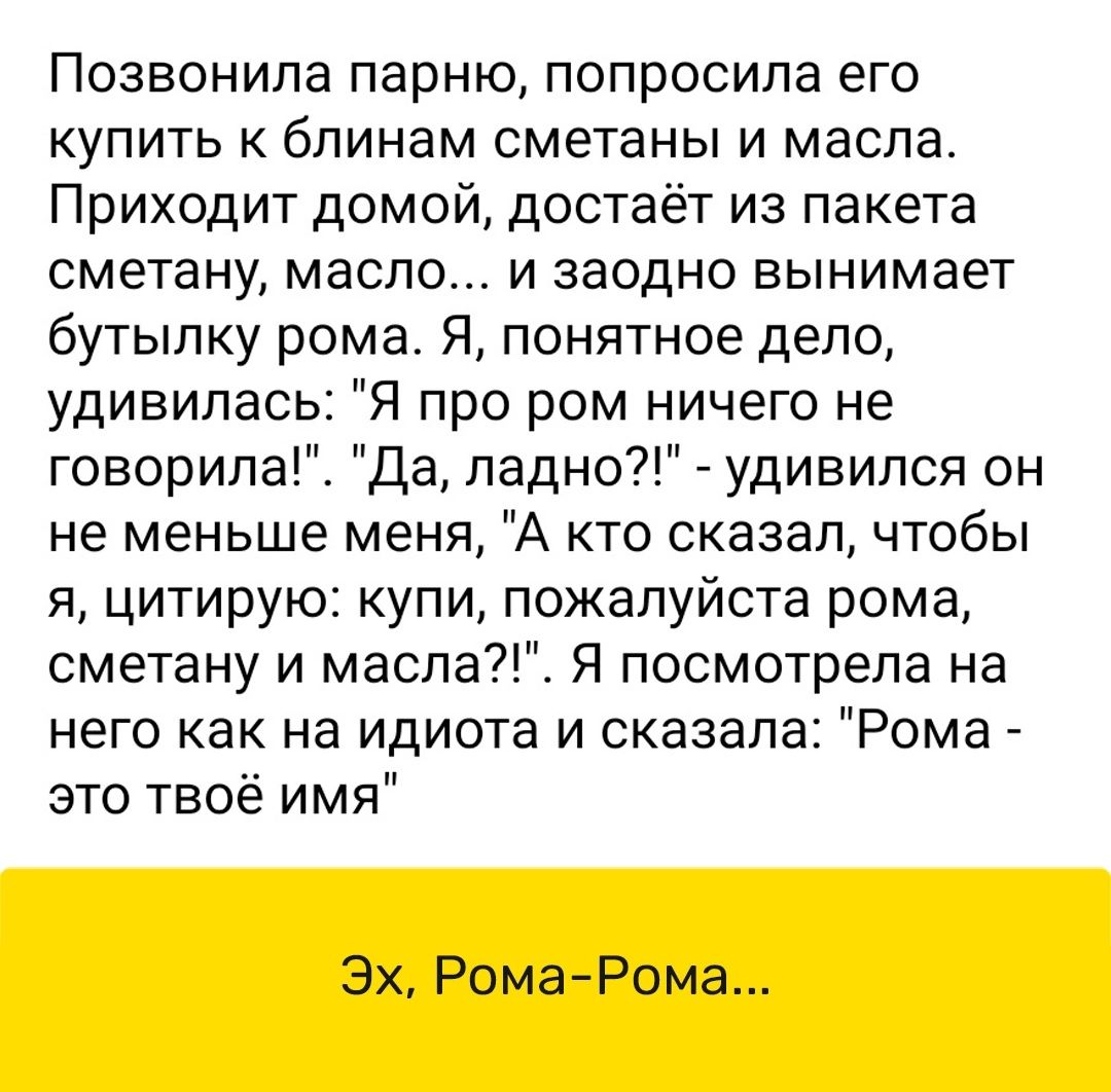 Позвонила парню попросила его купить к бпинам сметаны и масла Приходит домой достаёт из пакета сметану масло и заодно вынимает бутылку рома Я понятное дело удивилась про ром ничего не говорила Да ладно удивипся он не меньше меня А кто сказал чтобы я цитирую купи пожалуйста рома сметану и масла Я посмотрела на него как на идиота и сказала Рома это твоё имя Эх Рома Рома