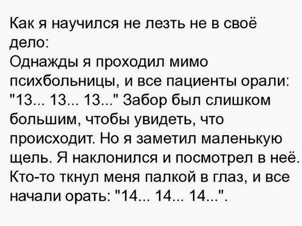 Как я научился не лезть не в своё дело Однажды я проходил мимо психбольницы и все пациенты орали 13 13 13 Забор был слишком большим чтобы увидеть что происходит Но я заметил маленькую щель Я наклонился и посмотрел в неё Кто то ткнул меня папкой в глаз и все начали орать 14 14 14