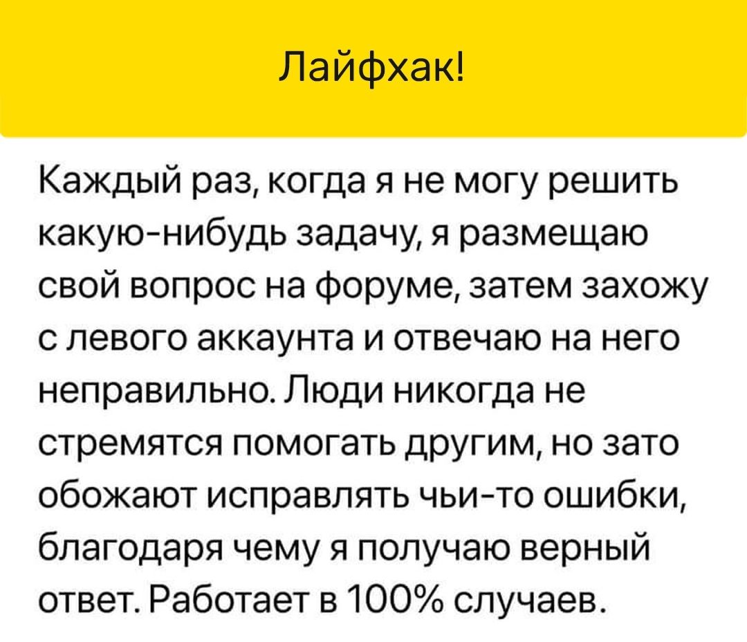 Лайфхак Каждый раз когда я не могу решить какуюнибудь задачу я размещаю свой вопрос на форуме затем захожу с левого аккаунта и отвечаю на него неправильно Люди никогда не стремятся помогать другим но зато обожают исправлять ЧЬИгТО ОШИбКИ благодаря чему я получаю верный ответ Работает в 100 случаев