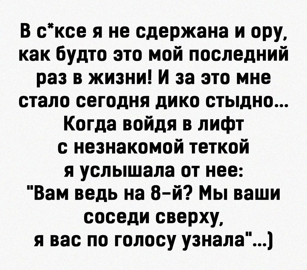 В сксе я не сдержано и ору как будто это мой последний раз в жизни и за это мне стало сегодня дико стыдно Когда войдя в лифт с незнакомой теткой я услышала от нее Вам ведь на 8 й Мы ваши соседи сверху я вас по голосу узнала