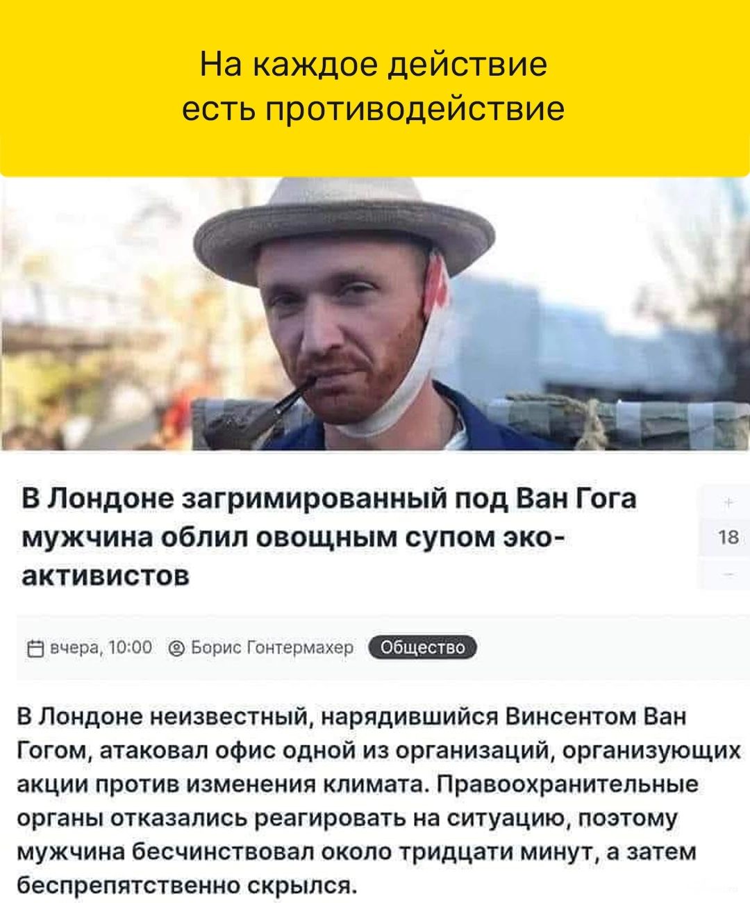 На каждое действие есть противодействие В Пандоив загримироваииый под Ван Гога мужчина облил овощным супом эко активистов 5 в из Лондпне неизвестный нврядиншийся Винсентом ван гигом атаковал ОФис одной и организации оргаиизующик акции против изменения климата Премохраиитепьиые органы птказапись реагировать на ситуацию ппмпму мужчина бесчинствпндп скала тридцати минут а затем беспрепятственно скрыл