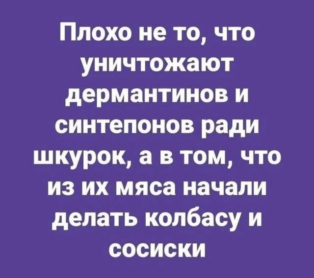 Плохо не то что уничтожают дермантинов и синтепонов ради шкурок а в том что из их мяса начали делать колбасу и сосиски