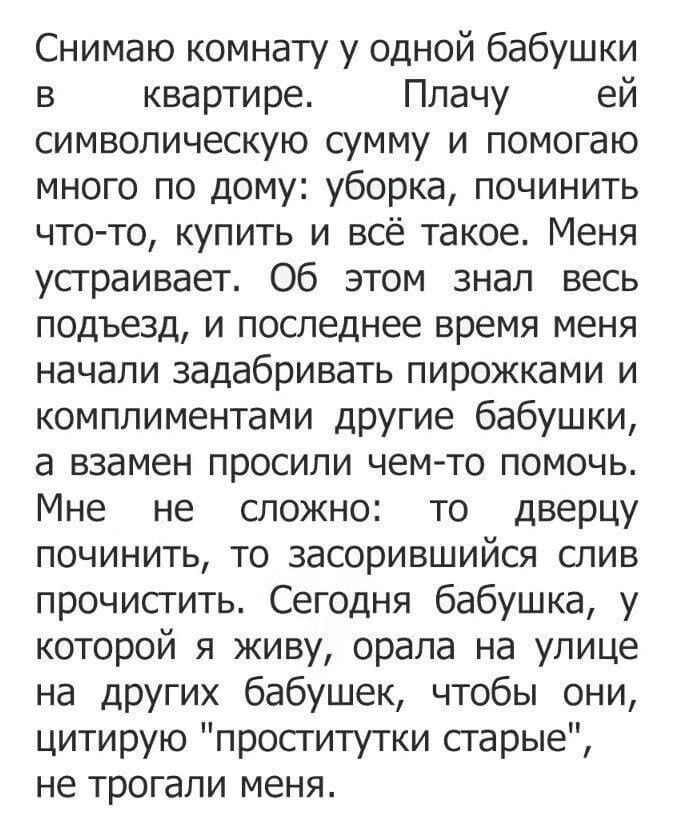 Снимаю комнату у одной бабушки в квартире Плачу ей символическую сумму и помогаю много по дому уборка починить что то купить и всё такое Меня устраивает Об этом знал весь подъезд и последнее время меня начали задабривать пирожками и комплиментами друГИе бабушки а взамен просили чем то помочь Мне не сложно то дверцу починить то засорившийся слив прочистить Сегодня бабушка у которой я живу орала на 