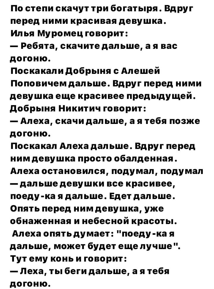 По степи скачут три богатыря Вдруг перед ними красивая девушка Илья Муромец говорит Ребята скачите пап ьше а я вас догоню поскакали добрыия с Апешей Поповичем дальше Вдруг перед ними девушка еще красивее предыдущей добрыия Никитич говорит Алека скачи дап ьше а я тебя позже догоню Поскакап Апеха дал ьше ВдРУг Перед нимдевушка просто обалденная Апеха остановился подумал подумал _ПВП ЬШЕ девушки все 