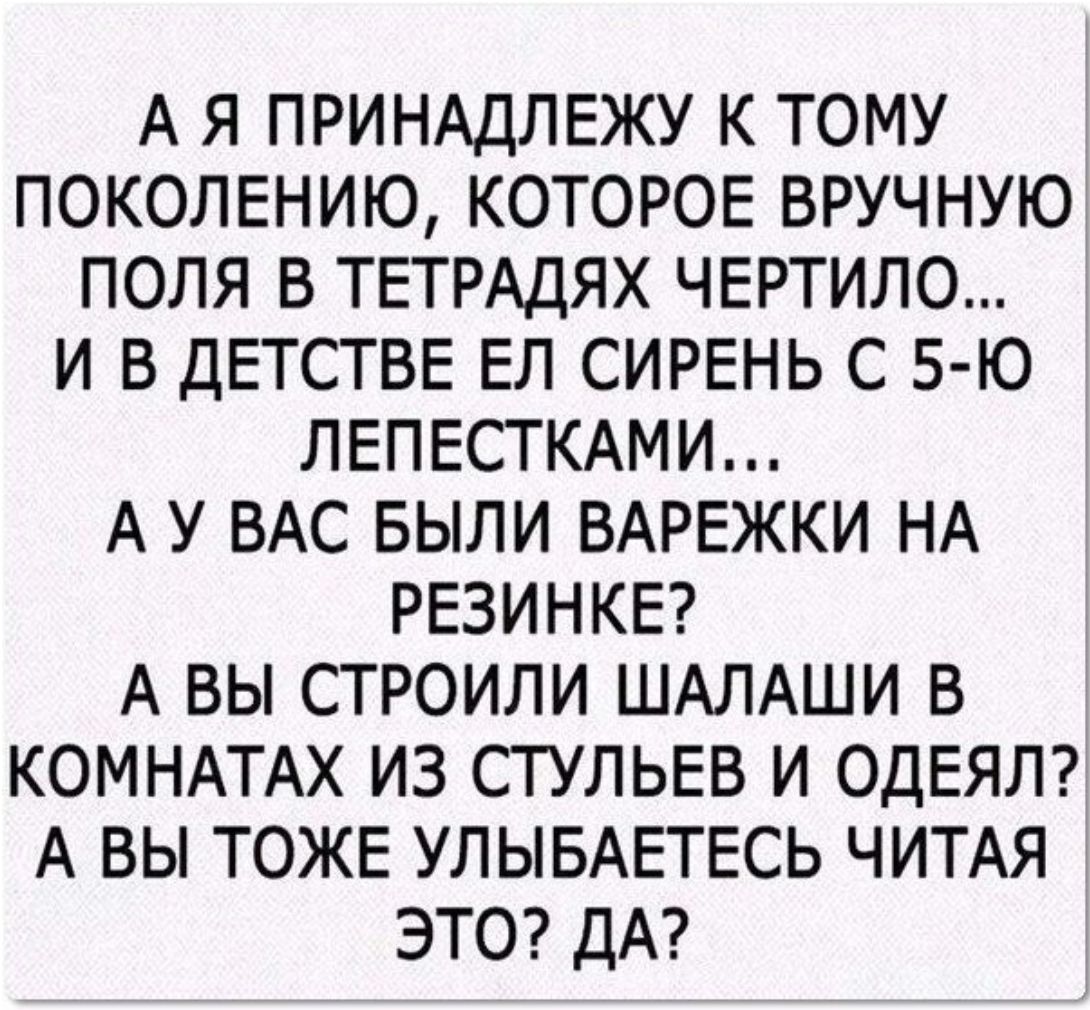 А Я ПРИНАДЛЕЖУ К ТОМУ ПОКОЛЕНИЮ КОТОРОЕ БРУЧНУЮ ПОЛЯ В ТЕТРАДЯХ ЧЕРТИЛО И В ДЕТСТВЕ ЕЛ СИРЕНЬ С 5 Ю ЛЕПЕСТКАМИ А У ВАС БЫЛИ ВАРЕЖКИ НА РЕЗИНКЕ А ВЫ СТРОИЛИ ШАЛАШИ В КОМНАТАХ ИЗ СТУЛЬЕВ И ОДЕЯЛ А ВЫ ТОЖЕ УЛЫБАЕТЕСЬ ЧИТАЯ ЭТО ДА