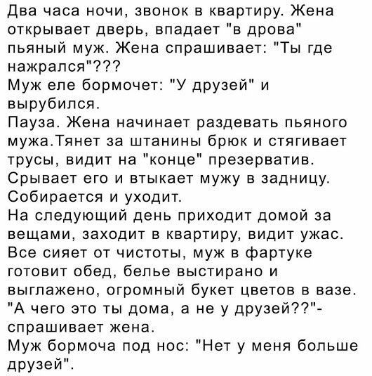 два часа ночи звонок в квартиру Жена открывает дверь впадает в дрова пьяный муж Жена спрашивает Ты где нажрался Муж епе бормочет У друзей и вырубился Пауза Жена начинает раздевать пьяного мужаТянет за штанины брюк и стягивает трусы видит на конце презерватив Срывает его и втыкает мужу в задницу Собирается и уходит На следующий день приходит домой за вещами заходит в квартиру видит ужао Все сияет о