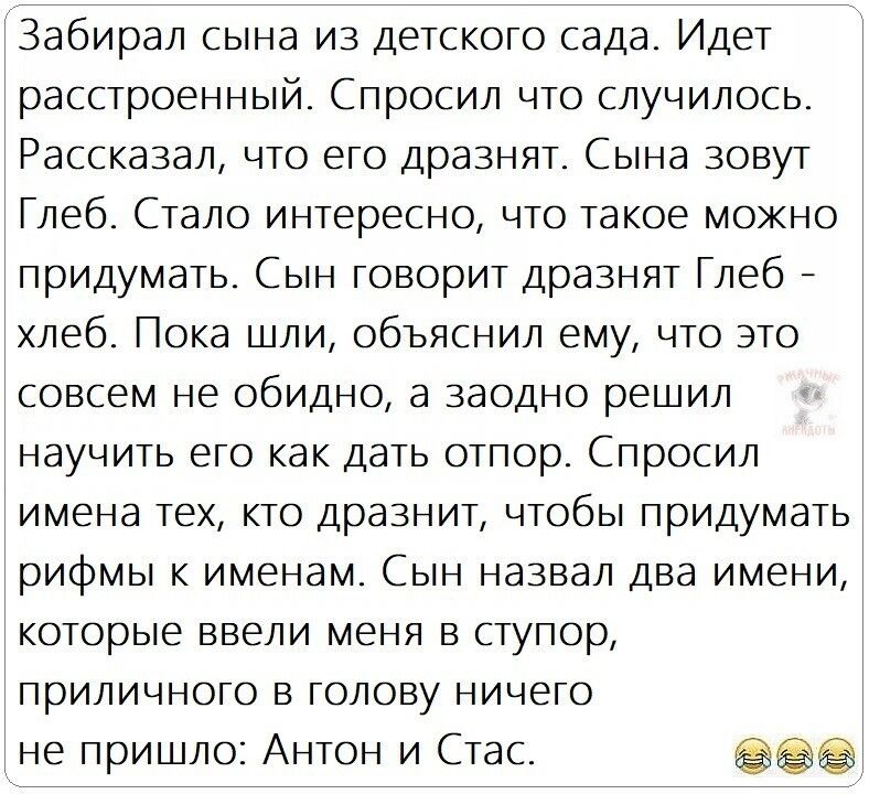 Забирал сына из Детского сада Идет расстроенный Спросил что случилось Рассказал что его дразнят Сына зовут Глеб Стало интересно что такое можно придумать Сын говорит дразнят Глеб _ хлеб Пока шли объяснил ему что это совсем не обидно а заодно решил научить его как дать отпор Спросил имена ТЕХ КТО ДРЗЗНИЕ ЧТОБЫ ПрИДуМЭТЬ рифмы к именам Сын назвал два имени которые ввели меня в ступор приличного в го