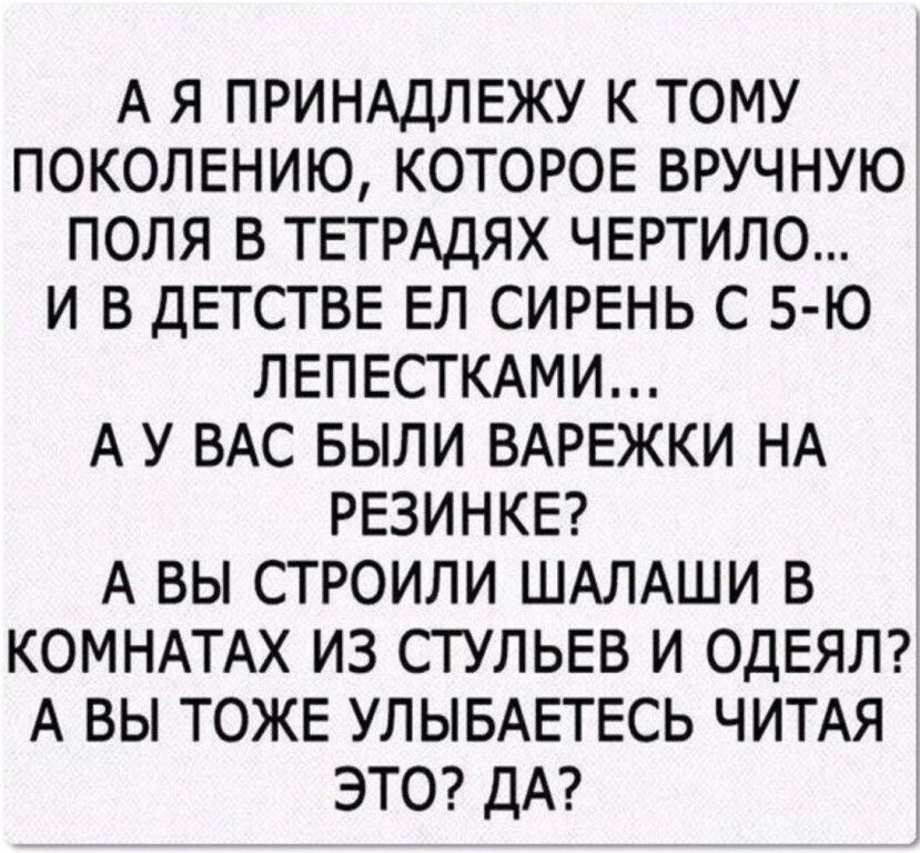 А Я ПРИНАДЛЕЖУ К ТОМУ ПОКОЛЕНИЮ КОТОРОЕ ВРУЧНУЮ ПОЛЯ В ТЕТРАДЯХ ЧЕРТИЛО И В ДЕТСТВЕ ЕЛ СИРЕНЬ С Б Ю ЛЕПЕСТКАМИ А У ВАС БЫЛИ ВАРЕЖКИ НА РЕЗИНКЕ А ВЫ СТРОИЛИ ШАЛАШИ В КОМНАТАХ ИЗ СТУЛЬЕВ И ОДЕЯЛ А ВЫ ТОЖЕ УЛЫБАЕТЕСЬ ЧИТАЯ ЭТО ДА