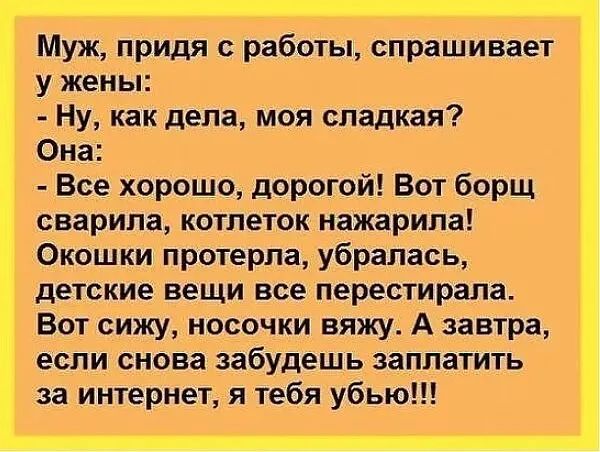 Муж придя с работы спрашивает у жены Ну как дела моя сладкая Она Все хорошо дорогой Вот борщ сварила котлеток нажарипа Окошки протерпа убралась детские вещи все перестирала Вот сижу носочки вяжу А завтра если снова забудешь заплатить за интернет я тебя убью