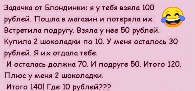 Задачки от Блондинки я у тебя мм 100 рублей Пошла магазин и пагеряла их Встретили подругу Взяла у ип 50 рублей Купили 2 шокиппдки по 10 У меня оаешось 30 рублей Я их отдали тебе и остались должна 70 и подруга 50 Итго 120 Плюс у меня 2 шоколадки Итого 1401 Где 10 рублей