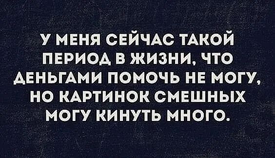 у мня СЕЙЧАС тАкой период в жизни что АЕНЬГАМИ помочь не могу но КАРТИНОК смешных могу кинуть много