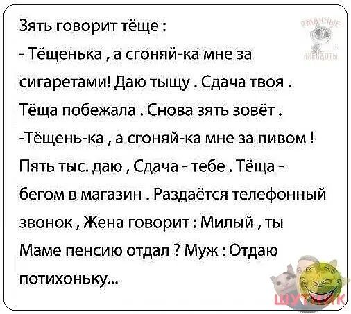Зять говорит тёще Тёщенька а сгоняй ка мне за сигаретами даю тыщу Сдача твоя Тёща побежала Снова зять зовёт Тёщенька а сгоняй ка мне за пивом Пять тыс даю Сдача тебе Тёшд бегом в магазин Раздаётся телефонный звонок Жена говорит Милый ты Маме пенсию отдал Муж Отдаю потихоньку
