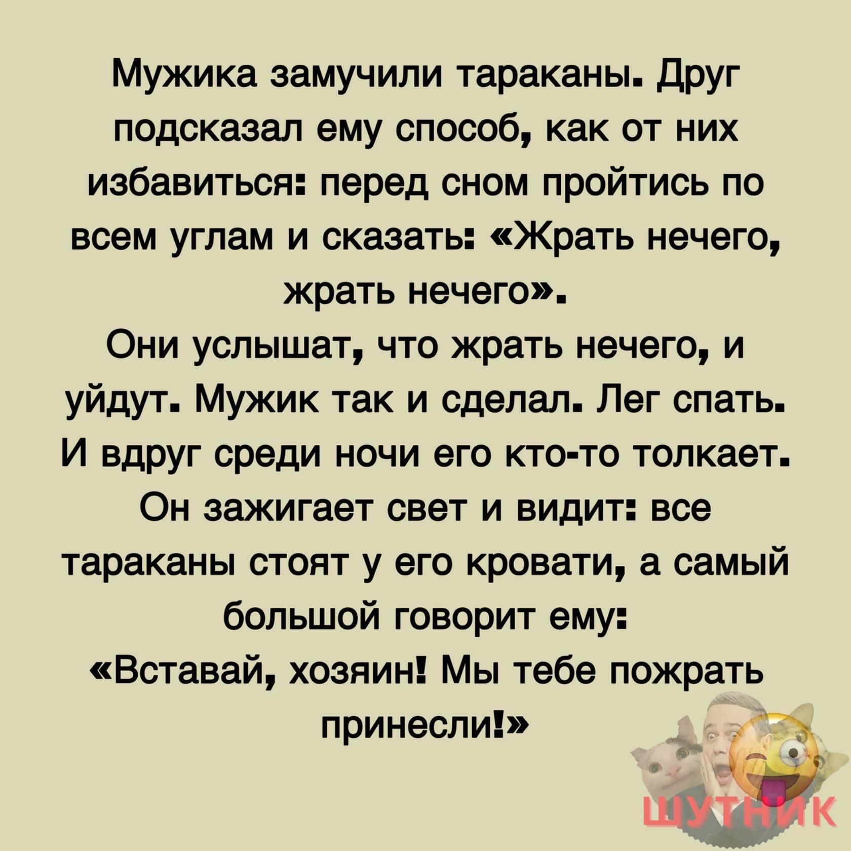 Мужика замучили тараканы друг подсказал ему способ как от них избавиться перед сном пройтись по всем углам и сказать Жрать нечего жрать нечего Они услышат что жрать нечего и уйдут Мужик так и сделал Лег спать И вдруг среди ночи его кто то толкает Он зажигает свет и видит все тараканы стоит у его кровати а самый большой говорит ему Вставай хозяин Мы тебе пожрать принесли