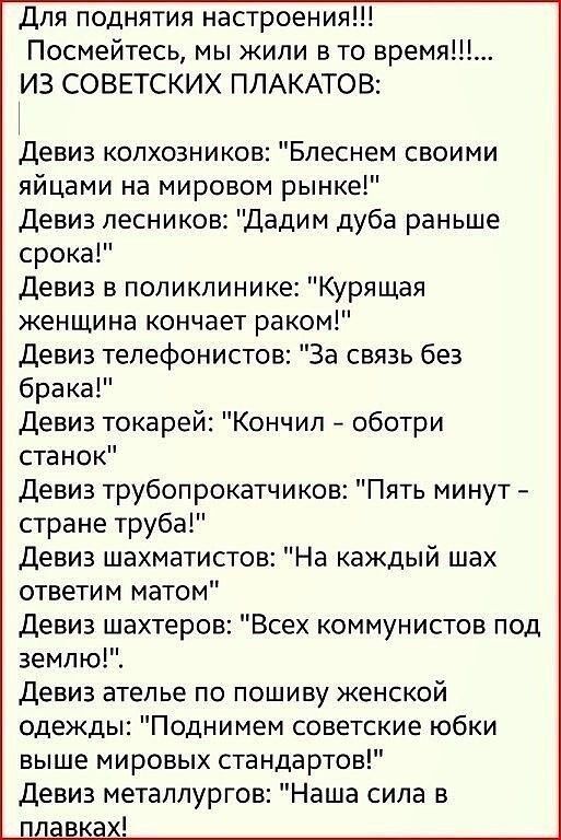 Для поднятия настроения Посмейтесь мы жили в то время ИЗ СОВЕТСКИХ ПЛАКАТОВ Девиз колхозников Блеснем своими яйцами на мировом рынке Девиз лесников Дадим дуба раньше срока Девиз в поликлинике Курящая женщина кончает раком девиз тепефонистов За связь без брака Девиз токарей Кончил оботри станок девиз трубопрокатчиков Пять минут стране труба Девиз шахматистов На каждый шах ответим матом Девиз шахтер