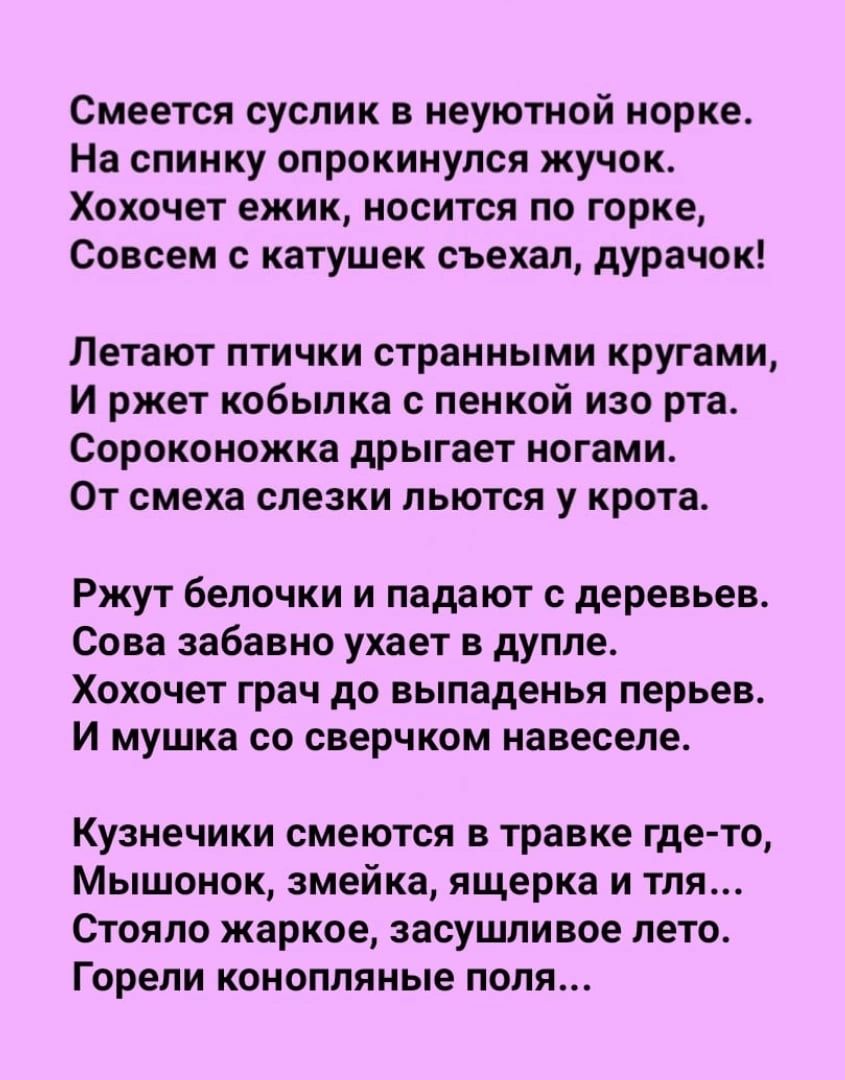 Смеется суслик н иеуютиой норке На спинку опрокинулся жучок ХОХОЧЕТ ежик НОСИТСП по горке Совсем катушек съехал дурачок Летают птички страииыми кругами И ржет кобылка пеикой изо рта Сороконожка дрыгает ногами От смеха слезки льются у крота Ржут белочки и падают деревьев Сова забавно ухает в дупле Хохочет грач до выпаденья перьев И мушка со оверчком навеселе Кузнечики смеются в травке где то Мышоно