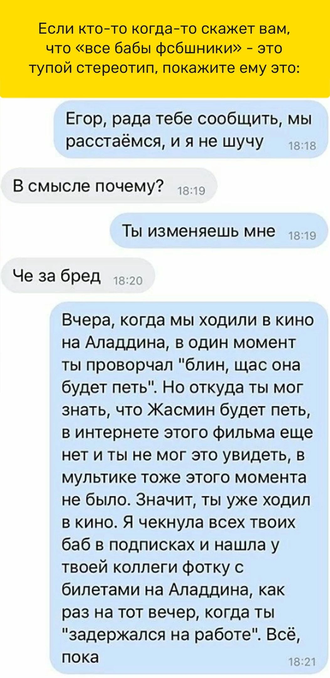 В смысле почему Егор рада тебе сообщить мы расстаёмся и я не шучу ТЫ изменяешь МНе та в Че за бред Вчера когда мы ходили в кино на Аладдина в один момент ты проворчал блин щас она будет петьЕ Но откуда ты мог знать что Жасмин будет петь в интернете этого Фильма еще нет и ты не мог это увидеть в мультике тоже этого момента не было Значит ты уже ходил в кино Я чекнула всех твоих баб в подписках и на