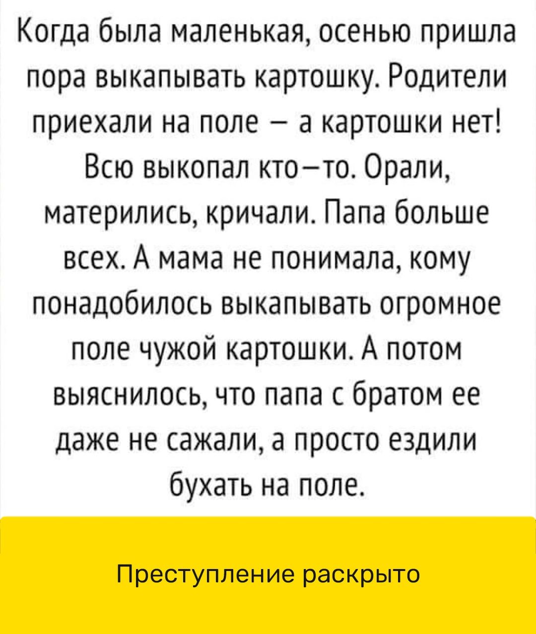 Когда была маленькая осенью пришла пора выкапывать картошку Родители приехали на попе а картошки нет Всю выкопал ктото Орали матерились кричали Папа больше всех А мама не понимала кому понадобилось выкапывать огромное поле чужой картошки А потом выяснилось что папа с братом ее даже не сажали а просто ездили бухать на поле Преступление раскрыто