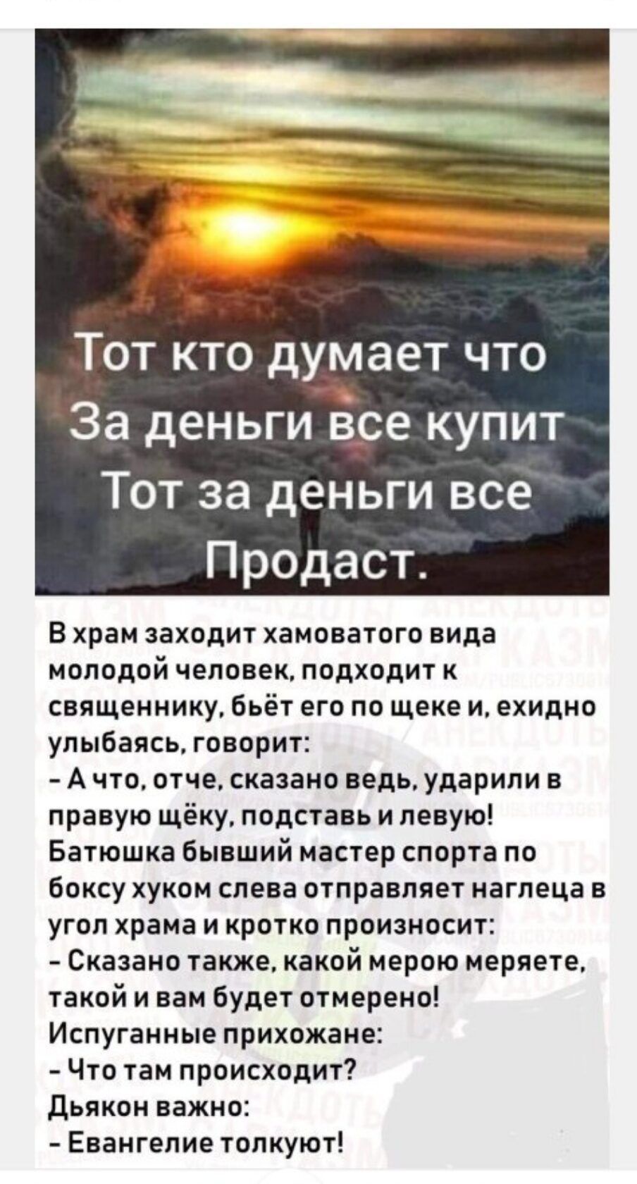 Тот кто думает что За деньгиЁсе купит Тот за деньги все Продаст В храм заходит хамоватого нида молодой человек подходит к священнику Бьёт его по щеке и ехидно улыбаясь говорит А что отче сказано ведь ударили в правую щёку подставь и левую Батюшка бывший мастер спорта по Боксу хуком слева отправляет наглеца в угол храма и кротко произносит Сказано также какой мерою меряете такой и вам будет отмерен