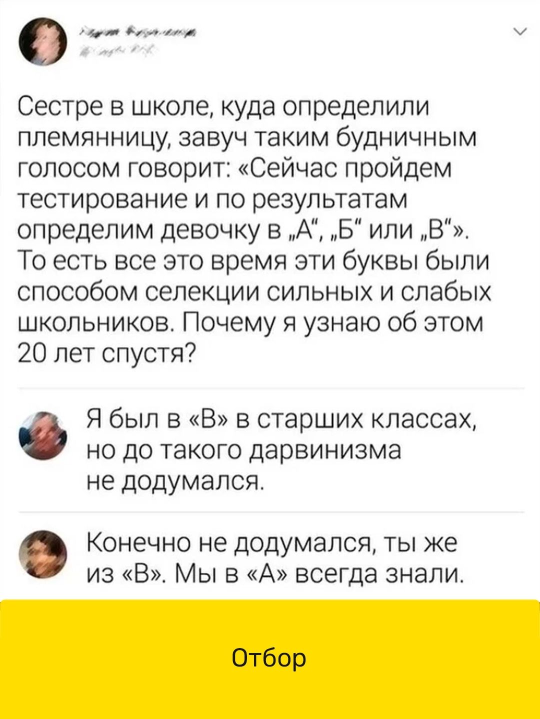 о Сестре в школе куда определили племянницу завуч таким будничным голосом говорит Сейчас пройдем тестирование и по результатам определим девочку в А Б или В То есть все это время эти буквы были способом селекции сильных и слабых школьников Почему я узнаю об этом 20 лет спустя Я был в В в старших классах НО ДО ТЭКОГО ДЭрБИНИЭМа не додумался Конечно не додумался ты же из В Мы в А всегда знали