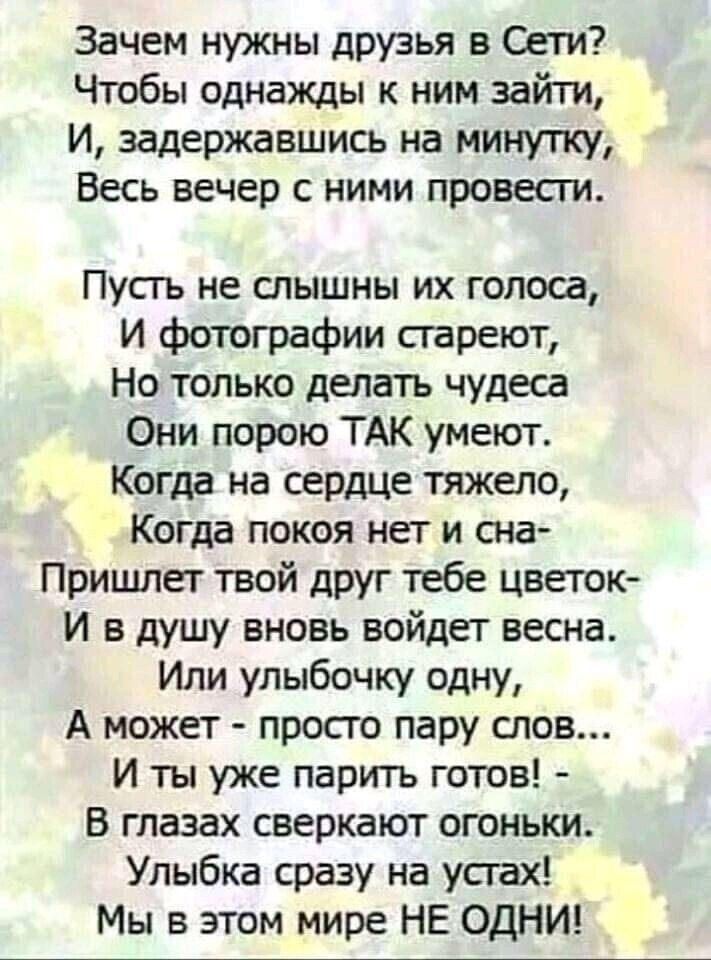 Зачем нужны друзья в Сети Чтобы однажды ним зайти И задержавшись на минуту Весь вечер с ними провест Пусть не слышны их голоса И фотографии сгареют Но только делать чудеса Они порою ТАК умеют Когда на сердце тяжело Когда покоя нет и сна Пришпет твой друг тебе цветок И в душу вновь войдет весна Или улыбочку одну А может просто пару слов И ты уже парить готов В глазах сверкают огоньки Улыбка сразу н