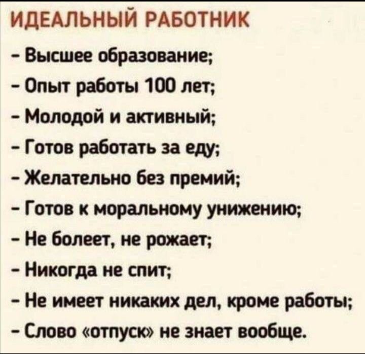 идЕАльный РАБОТНИК Высшее образование Опыт работы 1 лет Молодой и активный Готов работать за еду Желательно Без премий Готов к моральному уиижыию болеет не рожон Никогда не шит Не имеет никаких дел кроме работы Слово отпуск не знает вообще
