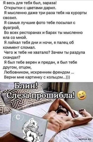 Я весь для тебя баш зараза Открытки с цветами дарил Я мысленно даже три раза тебя на курорты СВОЗИП Я самые лучшие Фото тебе посылал с Фуагрой Ви всех ресторанах и барах ты мысленно вла со мной Я лайкап тебя дни и ночи я палец об коммент сломал Чегв ж тебе не хватало Зачем ты раздула скандал Я был тебе верен и предан я был тебе другом отцом Любовником искренним Френдом Верни мне картинку копьцом