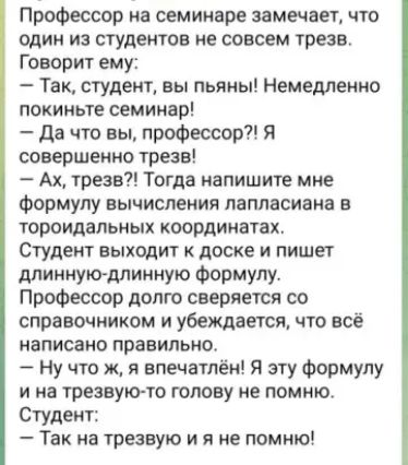 Профессор на семинаре замечает что один из студентов не совсем трезв Говорит ему Так студент вы пьяны Немедленно покиньте семинар Да что вы профессор Я совершенно трезв Ах трезв Тогда напишите мне формулу вычисления лапласиана в тороидальных координатах Студент выхцдит доске и пишет длиннукгдлинную Формулу Профессор долю сверяется со справочником и убеждается что все написано правильно Ну что ж я 