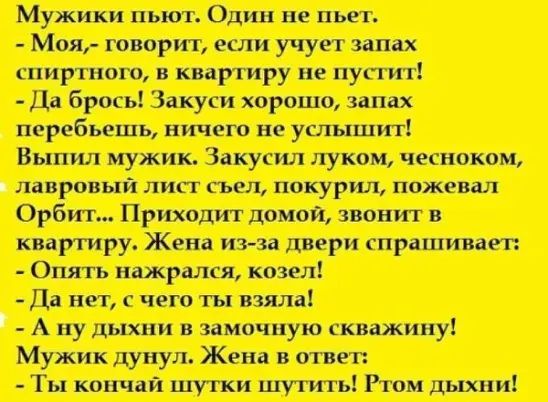 Мужики пьют Один не пьет Моя говорит если учует запах спиртного и квартиру не пуггит Да брось Закуси хорошо ипах перебьешь ничем не услышит Выпил мужик Закупш луком чесноком лавровый лип гьел покурил пожевал Орбит Приходит домой звонит в кпаргиру_ Жена ит зп двери гпрпшивагп Опять нажрался казел Д нет с чего ты взяла А ну дыхни замочную скважину Мужик дунул Жена в ответ Ты кончали шутки шут ить Рт