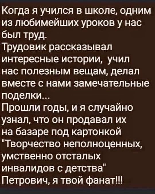 Когда я учился в школе одним из любимейших уроков у нас был труд Трудовик рассказывал интересные истории учил нас полезным вещам делал вместе с нами замечательные поделки Прошли годы и я случайно узнал что он продавал их на базаре под картонкой Творчество неполноценных умственно отсталых инвалидов с детства Петрович я твой фанат