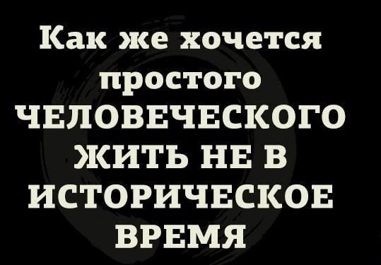 Как же хочется простого ЧЕЛОВЕЧЕСКОГО ЖИТЬ НЕ В ИСТОРИЧЕСКОЕ ВРЕМЯ